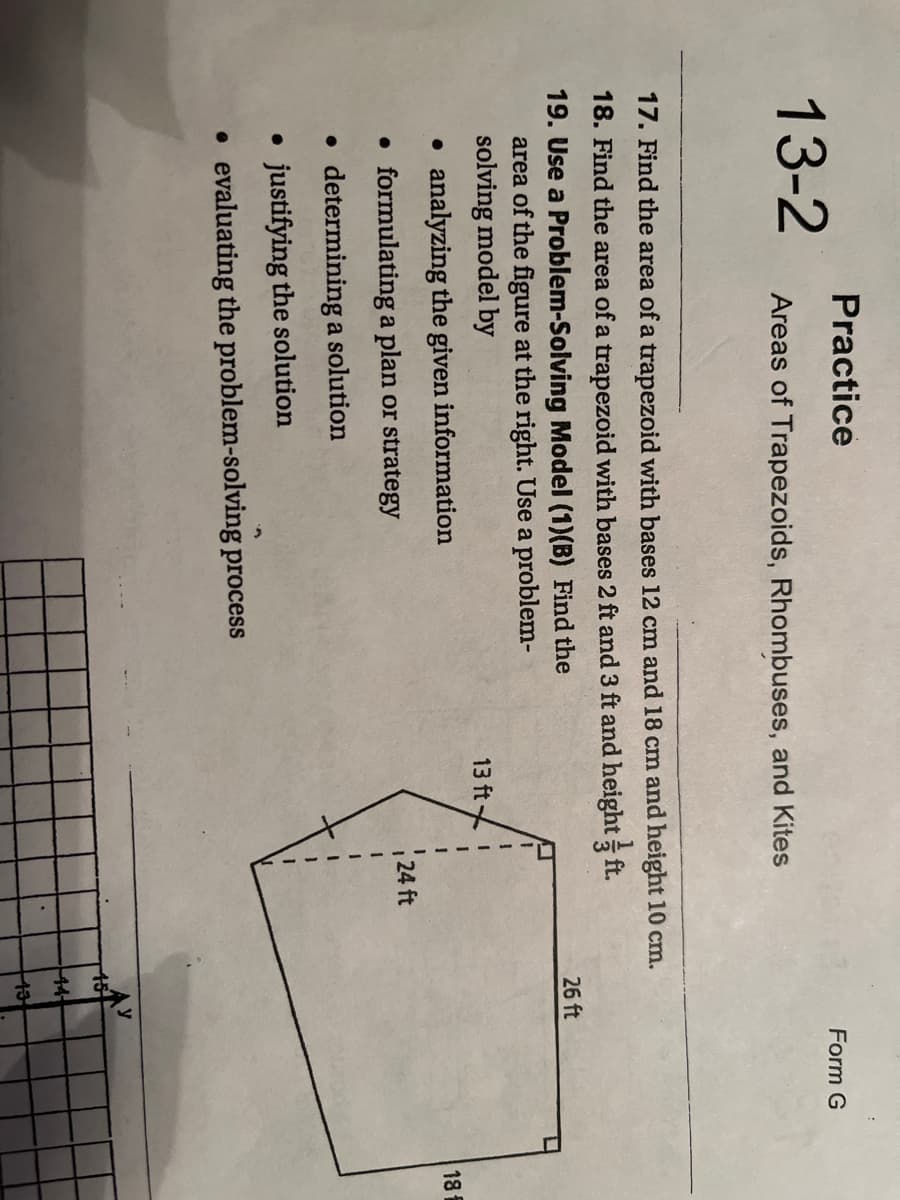 Practice
13-2
Form G
Areas of Trapezoids, Rhombuses, and Kites
17. Find the area of a trapezoid with bases 12 cm and 18 cm and height 10 cm.
18. Find the area of a trapezoid with bases 2 ft and 3 ft and height ft.
19. Use a Problem-Solving Model (1)(B) Find the
area of the figure at the right. Use a problem-
solving model by
26 ft
13 ft
• analyzing the given information
18
• formulating a plan or strategy
24 ft
• determining a solution
• justifying the solution
• evaluating the problem-solving process
44
13
