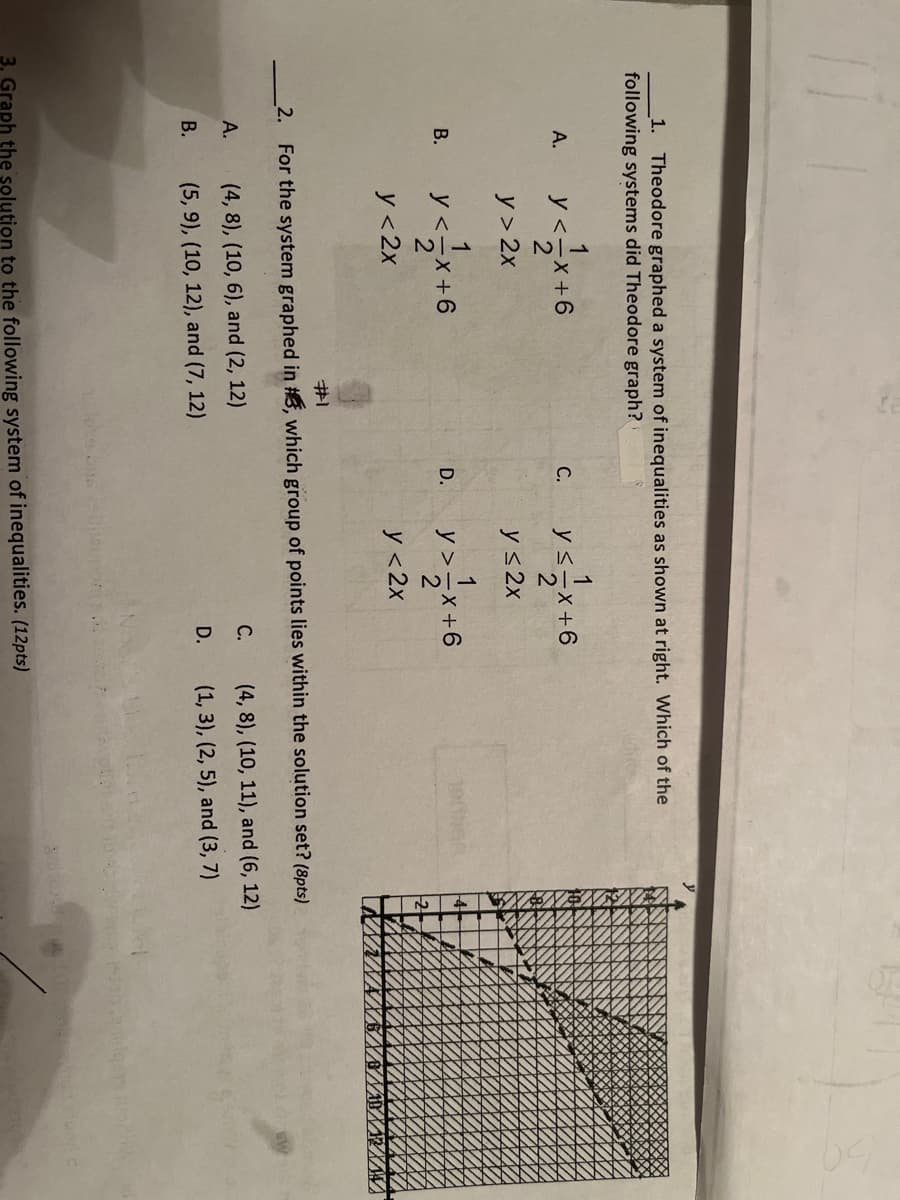1. Theodore graphed a system of inequalities as shown at right. Which of the
following systems did Theodore graph?
A.
B.
y<=x+6
2
y> 2x
A.
B.
1
y <=x+6
2
y < 2x
C.
(4, 8), (10, 6), and (2, 12)
(5, 9), (10, 12), and (7, 12)
D.
1
y≤-x+6
#1
2. For the system graphed in #, which group of points lies within the solution set? (8pts)
y ≤2x
y >=1/√x + 6
2
y <2x
C.
D.
3. Graph the solution to the following system of inequalities. (12pts)
(4, 8), (10, 11), and (6, 12)
(1, 3), (2, 5), and (3, 7)
