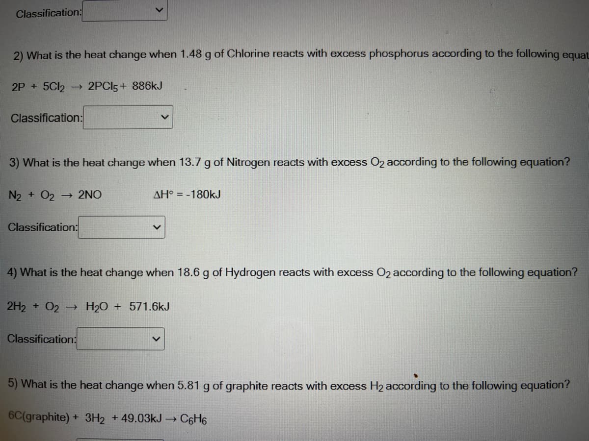 Classification:
2) What is the heat change when 1.48 g of Chlorine reacts with excess phosphorus according to the following equat
2P +5C12
- 2PCI5 + 886kJ
Classification:
3) What is the heat change when 13.7 g of Nitrogen reacts with excess O2 according to the following equation?
N2 + O2
2NO
AH° = -180KJ
Classification:
4) What is the heat change when 18.6 g of Hydrogen reacts with excess O2 according to the following equation?
2H2 + O2 H20
+ 571.6kJ
->
Classification:
5) What is the heat change when 5.81 g of graphite reacts with excess H2 according to the following equation?
6C(graphite) + 3H2 +49.03KJ → C6H6
