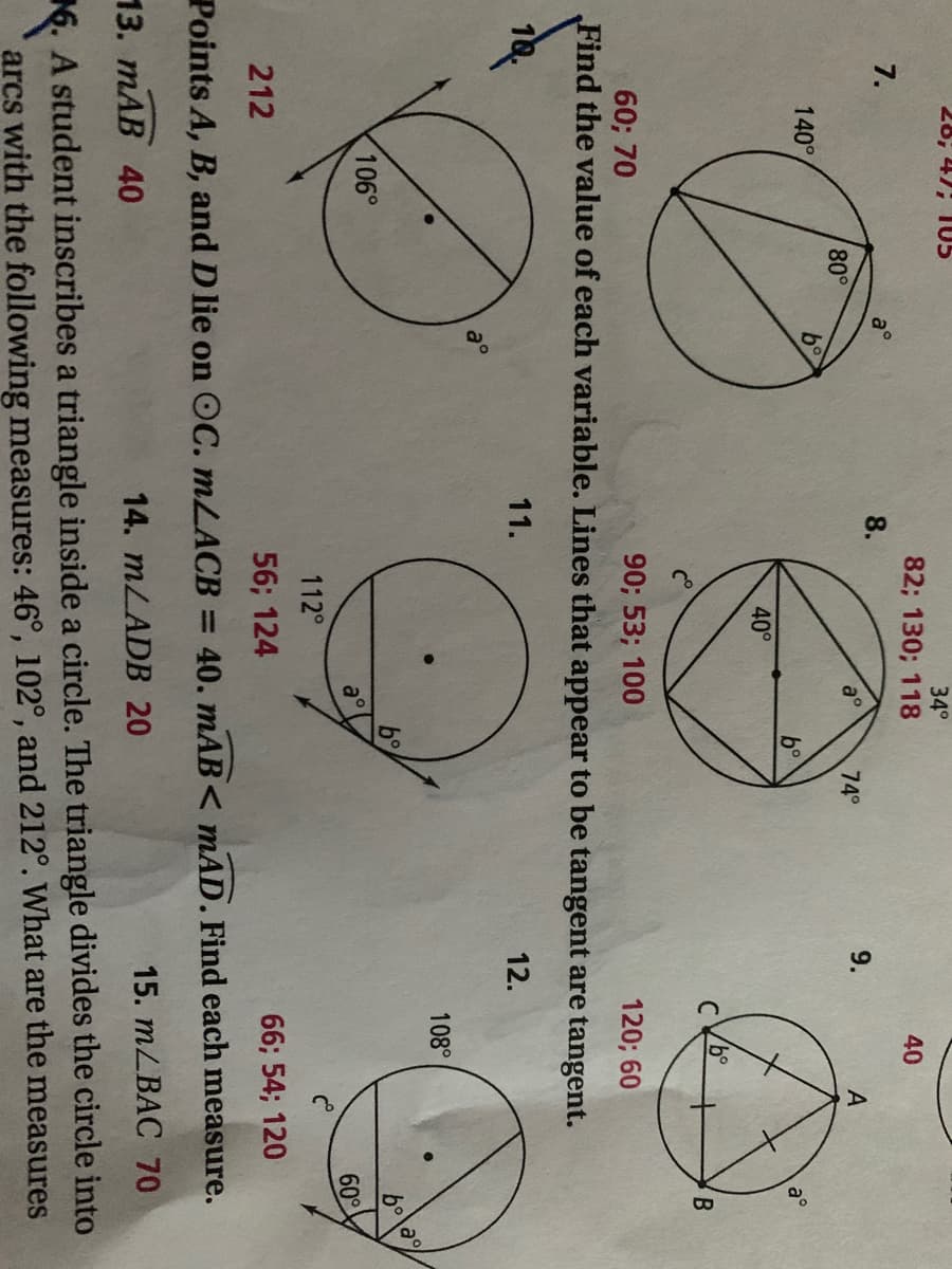 28; 47; T05
34°
82; 130; 118
40
7.
8.
80°
74°
9.
A
140°
b°
b°
40°
B
90; 53; 100
Find the value of each variable. Lines that appear to be tangent are tangent.
60; 70
120; 60
11.
12.
108°
b°
106°
a°
60°
112°
212
56; 124
66; 54; 120
Points A, B, and Dlie on OC. MLACB = 40. mAB< mAD. Find each measure.
13. ТАВ 40
14. MLADB 20
15. mLBAC 70
6. A student inscribes a triangle inside a circle. The triangle divides the circle into
arcs with the following measures: 46°, 102°, and 212°. What are the measures
