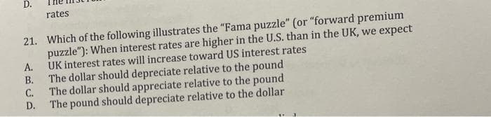 D.
rates
21. Which of the following illustrates the "Fama puzzle" (or "forward premium
puzzle"): When interest rates are higher in the U.S. than in the UK, we expect
UK interest rates will increase toward US interest rates
А.
The dollar should depreciate relative to the pound
С.
В.
The dollar should appreciate relative to the pound
The pound should depreciate relative to the dollar
D.
