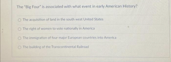 The "Big Four" is associated with what event in early American History?
O The acquisition of land in the south west United States
O The right of women to vote nationally in America
O The immigration of four major European countries into America
O The building of the Transcontinental Railroad
