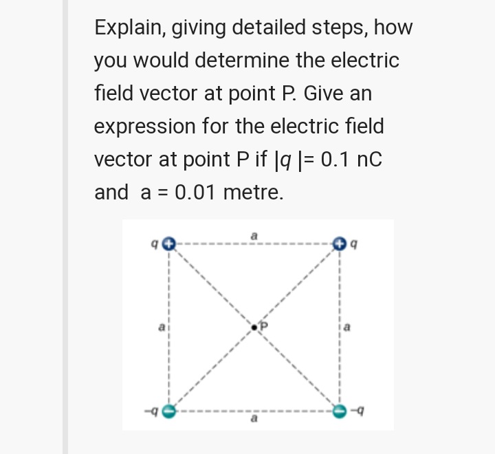 Explain, giving detailed steps, how
you would determine the electric
field vector at point P. Give an
expression for the electric field
vector at point P if |g |= 0.1 nC
and a = 0.01 metre.
