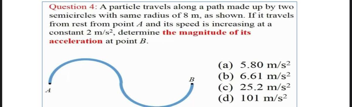 Question 4: A particle travels along a path made up by two
semicircles with same radius of 8 m, as shown. If it travels
from rest from point A and its speed is increasing at a
constant 2 m/s², determine the magnitude of its
acceleration at point B.
(a) 5.80 m/s²
(b) 6.61 m/s²
(c) 25.2 m/s²
(d) 101 m/s2
B
