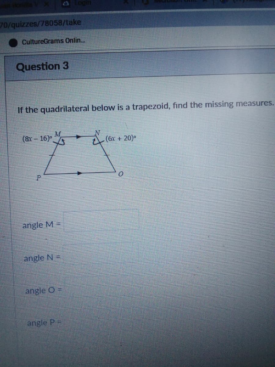 Oogin
70/quizzes/78058/take
CultureGrams Onlin..
Question 3
If the quadrilateral below is a trapezoid, find the missing measures.
(8x – 16)
(6x + 20)°
angle M =
angle N=
angle O
angle P=
