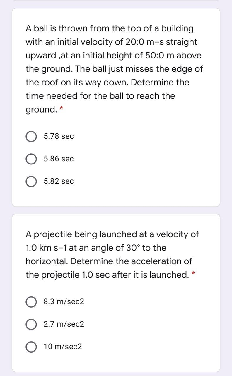 A ball is thrown from the top of a building
with an initial velocity of 20:0 m=s straight
upward ,at an initial height of 50:0 m above
the ground. The ball just misses the edge of
the roof on its way down. Determine the
time needed for the ball to reach the
ground. *
78 sec
5.86 sec
5.82 sec
A projectile being launched at a velocity of
1.0 km s-1 at an angle of 30° to the
horizontal. Determine the acceleration of
the projectile 1.0 sec after it is launched. *
O 8.3 m/sec2
2.7 m/sec2
O 10 m/sec2
