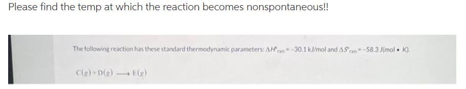 Please find the temp at which the reaction becomes nonspontaneous!!
The following reaction has these standard thermodynamic parameters: AH-30.1 kJ/mol and AS-58.3 Jmol. K).
C(g) +D(g) →→→ E(g)