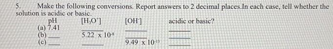 5.
Make the following conversions. Report answers to 2 decimal places. In each case, tell whether the
solution is acidic or basic.
[H,O']
[OH]
acidic or basic?
pH
(a) 7.41
(b)
5.22 x 10-8
9.49 x 10¹3