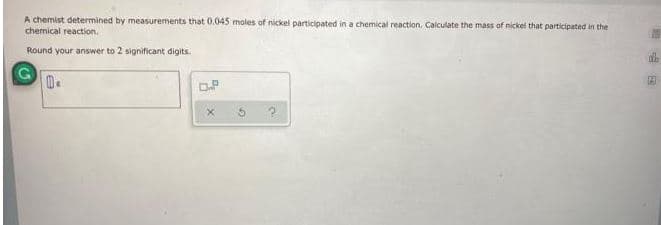 A chemist determined by measurements that 0.045 moles of nickel participated in a chemical reaction. Calculate the mass of nickel that participated in the
chemical reaction.
Round your answer to 2 significant digits.
G
0.
D.P