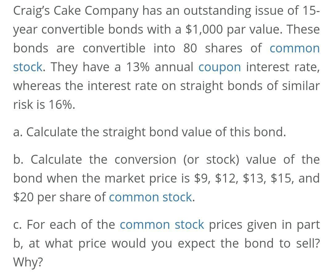 Craig's Cake Company has an outstanding issue of 15-
year convertible bonds with a $1,000 par value. These
bonds are convertible into 80 shares of common
stock. They have a 13% annual coupon interest rate,
whereas the interest rate on straight bonds of similar
risk is 16%.
a. Calculate the straight bond value of this bond.
b. Calculate the conversion (or stock) value of the
bond when the market price is $9, $12, $13, $15, and
$20 per share of common stock.
c. For each of the common stock prices given in part
b, at what price would you expect the bond to sell?
Why?
