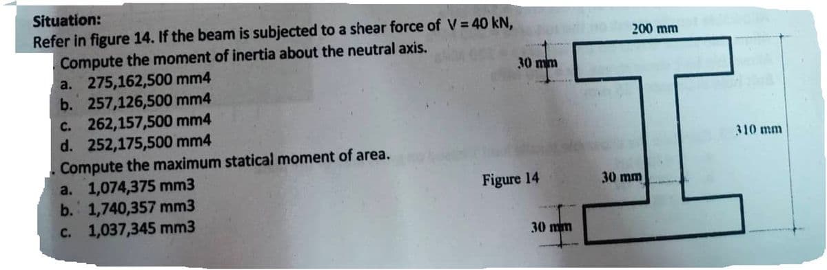 Situation:
Refer in figure 14. If the beam is subjected to a shear force of V = 40 kN,
Compute the moment of inertia about the neutral axis.
a. 275,162,500 mm4
b. 257,126,500 mm4
c. 262,157,500 mm4
d. 252,175,500 mm4
Compute the maximum statical moment of area.
a. 1,074,375 mm3
b. 1,740,357 mm3
c. 1,037,345 mm3
30 mm
Figure 14
30 mm
200 mm
30 mm
310 mm