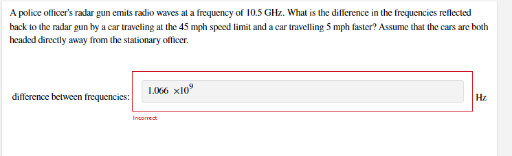 A police officer's radar gun emits radio waves at a frequency of 10.5 GHz. What is the difference in the frequencies reflected
back to the radar gun by a car traveling at the 45 mph speed limit and a car travelling 5 mph faster? Assume that the cars are both
headed directly away from the stationary officer.
difference between frequencies:
1.066 x10°
Hz
Incorrect
