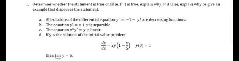 1. Determine whether the statement is true or false. If it is true, explain why. If it false, explain why or give an
example that disproves the statement.
a. All solutions of the differential equation y' = -1- y* are decreasing functions.
b. The equation y' = x+y is separable.
c. The equation e*y' = y is linear.
d. If y is the solution of the initial-value problem:
dy - 2y (1-) y(0) = 1
then lim y = 5.
