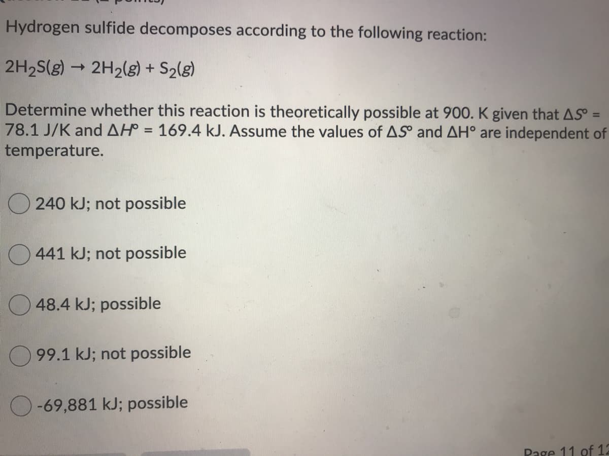 Hydrogen sulfide decomposes according to the following reaction:
2H2S(g) →
2H2(g) + S2(g)
Determine whether this reaction is theoretically possible at 900. K given that AS =
78.1 J/K andAH = 169.4 kJ. Assume the values of AS° and AH° are independent of
temperature.
%3D
O 240 kJ; not possible
O 441 kJ; not possible
O 48.4 kJ; possible
O 99.1 kJ; not possible
O-69,881 kJ; possible
Page 11 of 12
