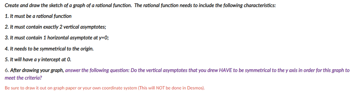 Create and draw the sketch of a graph of a rational function. The rational function needs to include the following characteristics:
1. It must be a rational function
2. It must contain exactly 2 vertical asymptotes;
3. It must contain 1 horizontal asymptote at y=0;
4. It needs to be symmetrical to the origin.
5. It will have a y intercept at 0.
6. After drawing your graph, answer the following question: Do the vertical asymptotes that you drew HAVE to be symmetrical to the y axis in order for this graph to
meet the criteria?
Be sure to draw it out on graph paper or your own coordinate system (This will NOT be done in Desmos).
