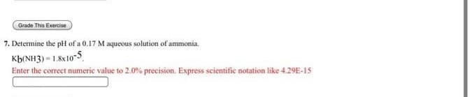 Grade This Exercise
7. Determine the pH of a 0.17 M aqueous solution of ammonia.
Kb(NH3) - 1.8x10-5
Enter the correct numeric value to 2.0% precision. Express scientific notation like 4.29E-15
