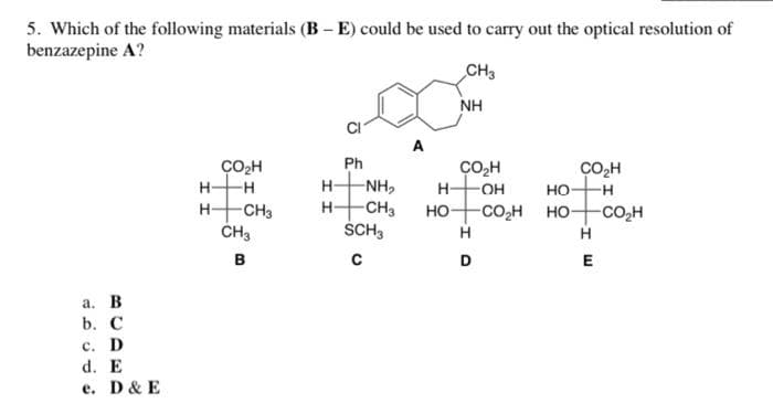 5. Which of the following materials (B – E) could be used to carry out the optical resolution of
benzazepine A?
CH3
NH
A
ÇO2H
Ph
ÇO,H
H-
CO,H
но-
H-
--
H-
NH,
OH
-H
HCH3
CH3
H-
-CH3
но-
-CO,H HO-
-CO,H
SCH3
H
в
с
D
E
а. В
b. С
с. D
d. E
e. D& E
