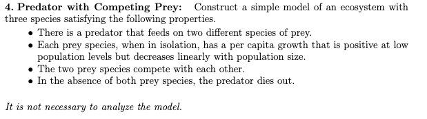 4. Predator with Competing Prey: Construct a simple model of an ecosystem with
three species satisfying the following properties.
There is a predator that feeds on two different species of prey.
• Each prey species, when in isolation, has a per capita growth that is positive at low
population levels but decreases linearly with population size.
The two prey species compete with each other.
• In the absence of both prey species, the predator dies out.
It is not necessary to analyze the model.
