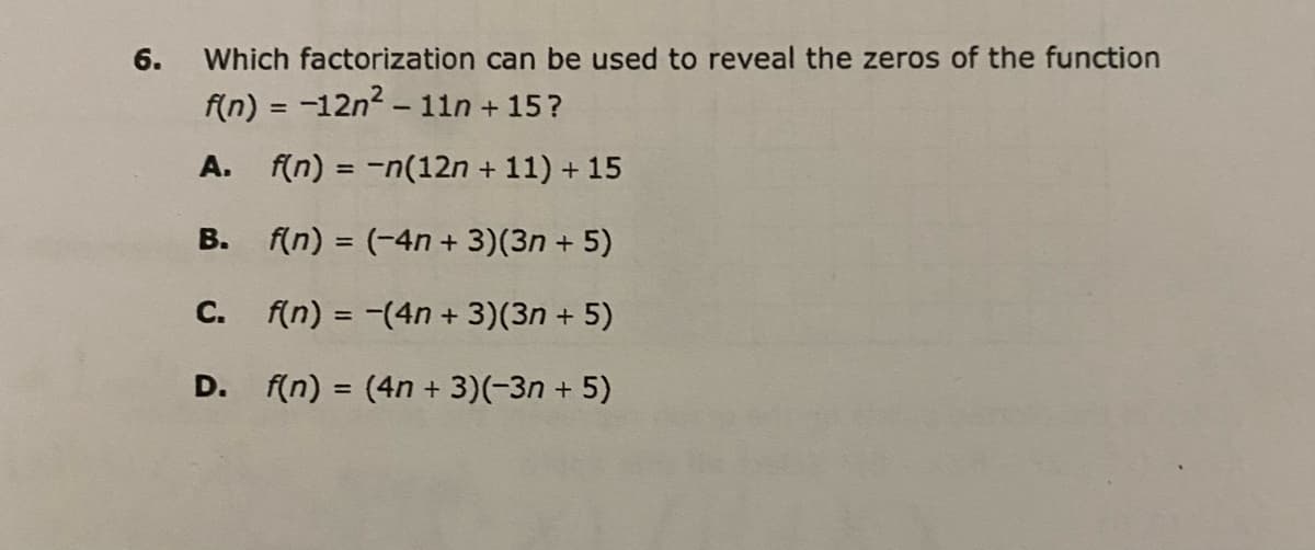 6. Which factorization can be used to reveal the zeros of the function
f(n) = −12n² – 11n +15?
A. f(n) = -n(12n + 11) + 15
B. f(n) = (-4n+3)(3n+ 5)
f(n) = -(4n+ 3)(3n+ 5)
D. f(n) = (4n + 3)(-3n+ 5)
C.