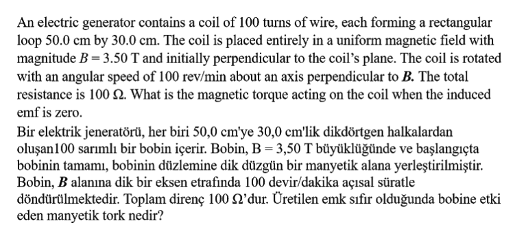 An electric generator contains a coil of 100 turns of wire, each forming a rectangular
loop 50.0 cm by 30.0 cm. The coil is placed entirely in a uniform magnetic field with
magnitude B = 3.50 T and initially perpendicular to the coil's plane. The coil is rotated
with an angular speed of 100 rev/min about an axis perpendicular to B. The total
resistance is 100 N. What is the magnetic torque acting on the coil when the induced
emf is zero.
Bir elektrik jeneratörü, her biri 50,0 cm'ye 30,0 cm'lik dikdörtgen halkalardan
oluşan100 sarımlı bir bobin içerir. Bobin, B = 3,50 T büyüklüğünde ve başlangıçta
bobinin tamamı, bobinin düzlemine dik düzgün bir manyetik alana yerleştirilmiştir.
Bobin, B alanına dik bir eksen etrafında 100 devir/dakika açısal süratle
döndürülmektedir. Toplam direnç 100 Q'dur. Üretilen emk sıfır olduğunda bobine etki
eden manyetik tork nedir?
