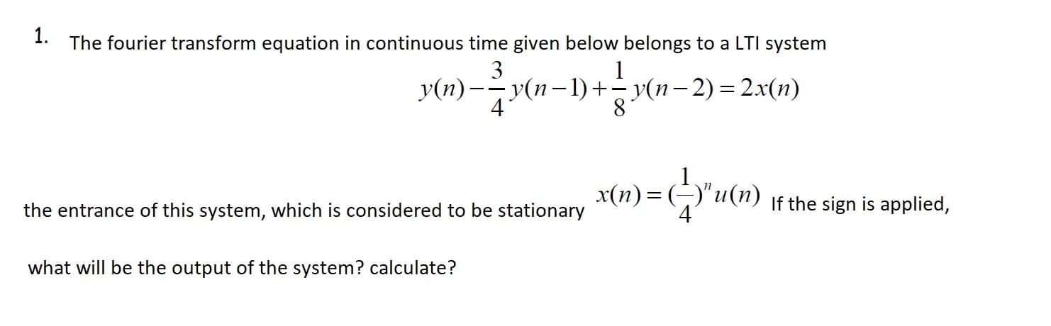 1.
The fourier transform equation in continuous time given below belongs to a LTI system
3
v(n) - y(n=1) + (n-2) = 2.x1r)
4
x(n) = (-)"u(n)
If the sign is applied,
the entrance of this system, which is considered to be stationary
what will be the output of the system? calculate?
