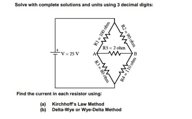 Solve with complete solutions and units using 3 decimal digits:
*V = 25 V
>
R3=80
R1 = 100 ohm
www
R2 = 90 ohm
w
ww
RS= 2 ohm
www
Find the current in each resistor using:
(a) Kirchhoff's Law Method
(b) Delta-Wye or Wye-Delta Method
R4 = 110 ohm