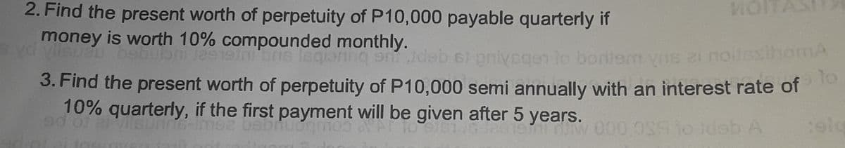 MOIT
2. Find the present worth of perpetuity of P10,000 payable quarterly if
money is worth 10% compounded monthly.
bebubni Ja915
bus lagionng on Jdeb 6i pnivegen to bortem vos 2i noilssihomA
3. Find the present worth of perpetuity of P10,000 semi annually with an interest rate of
10% quarterly, if the first payment will be given after 5 years.
Eo pe
