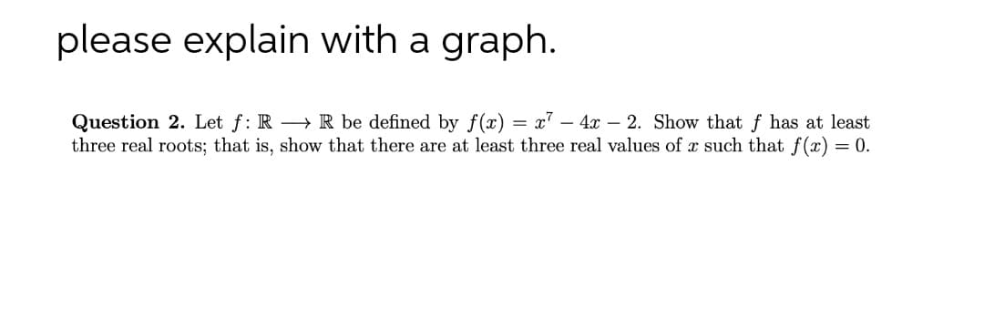 please explain with a graph.
Question 2. Let f: R R be defined by f(x) = x² - 4x 2. Show that f has at least
three real roots; that is, show that there are at least three real values of x such that f(x) = 0.