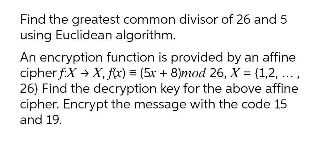 Find the greatest common divisor of 26 and 5
using Euclidean algorithm.
An encryption function is provided by an affine
cipher f:X → X, f(x) = (5x + 8)mod 26, X = {1,2, ... ,
26} Find the decryption key for the above affine
cipher. Encrypt the message with the code 15
and 19.

