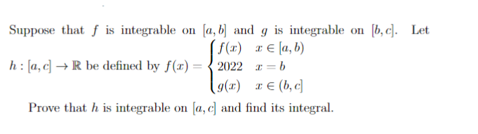 Suppose that f is integrable on [a, b] and g is integrable on [b, c]. Let
f(x) x [a,b)
h: [a, c] → R be defined by f(x)=2022
x=b
g(x) x (b, c]
Prove that h is integrable on [a, c] and find its integral.