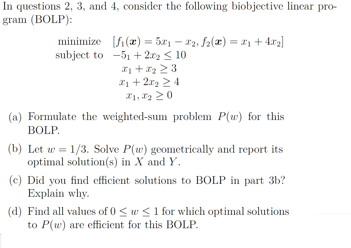In questions 2, 3, and 4, consider the following biobjective linear pro-
gram (BOLP):
minimize [fi(x)= 5x1 – x2; f2(x) = x1 + 4.x2|
subject to –51 + 2.x2 < 10
X1 + x2 > 3
X1 + 2x2 > 4
X1, X2 > 0
(a) Formulate the weighted-sum problem P(w) for this
BOLP.
(b) Let w = 1/3. Solve P(w) geometrically and report its
optimal solution(s) in X and Y.
(c) Did you find efficient solutions to BOLP in part 3b?
Explain why.
(d) Find all values of 0 < w < 1 for which optimal solutions
to P(w) are efficient for this BOLP.
