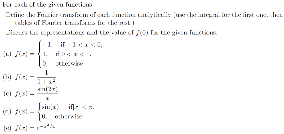 For each of the given functions
Define the Fourier transform of each function analytically (use the integral for the first one, then
tables of Fourier transforms for the rest.)
Discuss the representations and the value of f(0) for the given functions.
-1,
if – 1< x < 0,
(a) f(x) =
1,
if 0 < x < 1,
0,
otherwise
(b) f(x) =
1+ x2
sin(2x)
(c) f(x) =
Ssin(x), iflæ| < T,
10, otherwise
(d) f(x) =
(e) f(x) = e¬æ²/4

