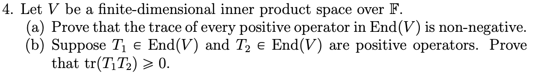 4. Let V be a finite-dimensional inner product space over F.
(a) Prove that the trace of every positive operator in End(V) is non-negative.
(b) Suppose T1 e End(V) and T, e End(V) are positive operators. Prove
that tr(T¡T2) > 0.
