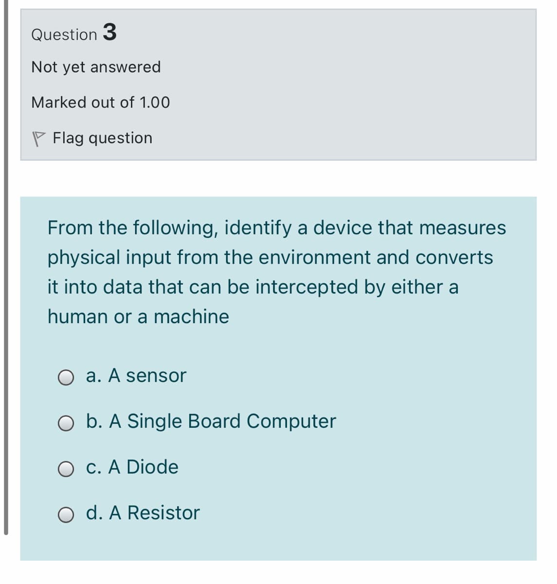 Question 3
Not yet answered
Marked out of 1.00
P Flag question
From the following, identify a device that measures
physical input from the environment and converts
it into data that can be intercepted by either a
human or a machine
O a. A sensor
O b. A Single Board Computer
O c. A Diode
O d. A Resistor
