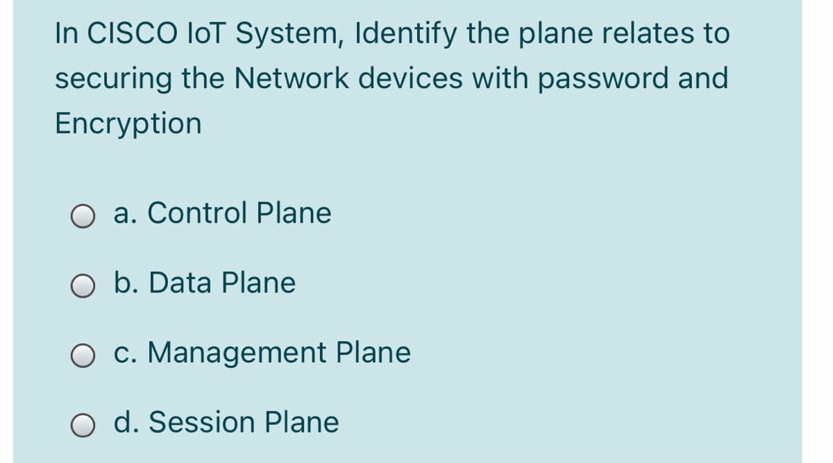 In CISCO loT System, Identify the plane relates to
securing the Network devices with password and
Encryption
O a. Control Plane
O b. Data Plane
O c. Management Plane
O d. Session Plane
