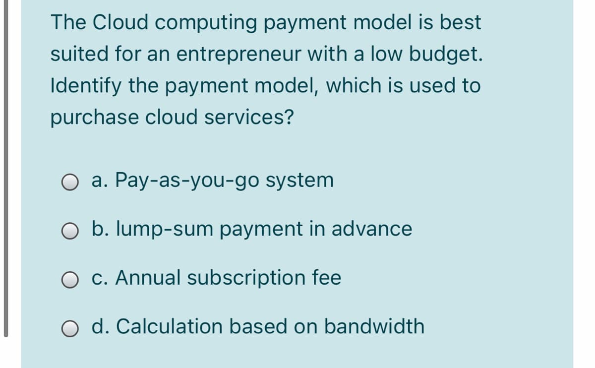 The Cloud computing payment model is best
suited for an entrepreneur with a low budget.
Identify the payment model, which is used to
purchase cloud services?
O a. Pay-as-you-go system
O b. Iump-sum payment in advance
O c. Annual subscription fee
O d. Calculation based on bandwidth
