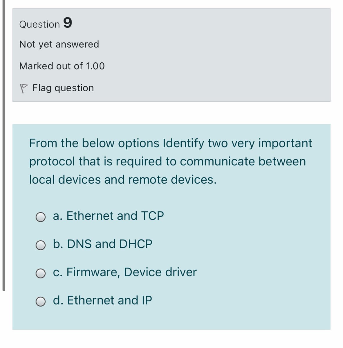 Question 9
Not yet answered
Marked out of 1.00
P Flag question
From the below options Identify two very important
protocol that is required to communicate between
local devices and remote devices.
O a. Ethernet and TCP
O b. DNS and DHCP
O c. Firmware, Device driver
O d. Ethernet and IP
