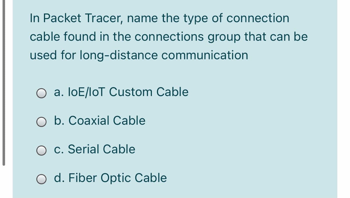 In Packet Tracer, name the type of connection
cable found in the connections group that can be
used for long-distance communication
O a. loE/loT Custom Cable
O b. Coaxial Cable
O c. Serial Cable
O d. Fiber Optic Cable
