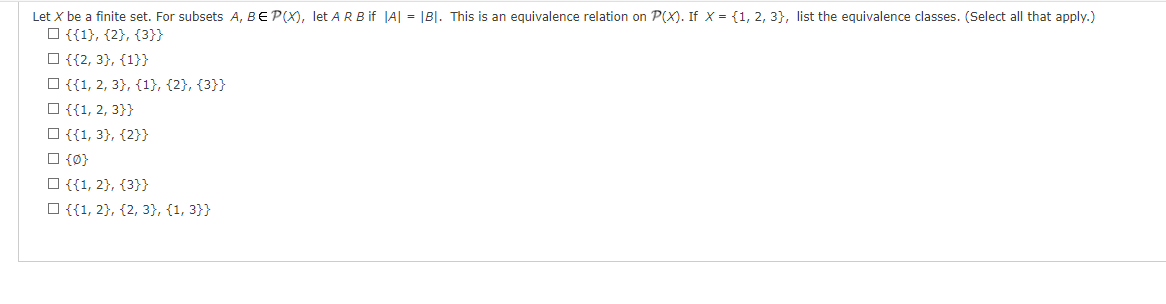 Let X be a finite set. For subsets A, BE P(X), let ARB if |A| = |B|. This is an equivalence relation on P(X). If x= {1, 2, 3), list the equivalence classes. (Select all that apply.)
{{1}, {2}, {3}}
☐ {{2, 3}, {1}}
{{1, 2, 3}, {1}, {2}, {3}}
{{1, 2, 3}}
{{1, 3}, {2}}
☐ {0}
□ {{1, 2}, {3}}
{{1, 2), (2, 3}, {1, 3}}