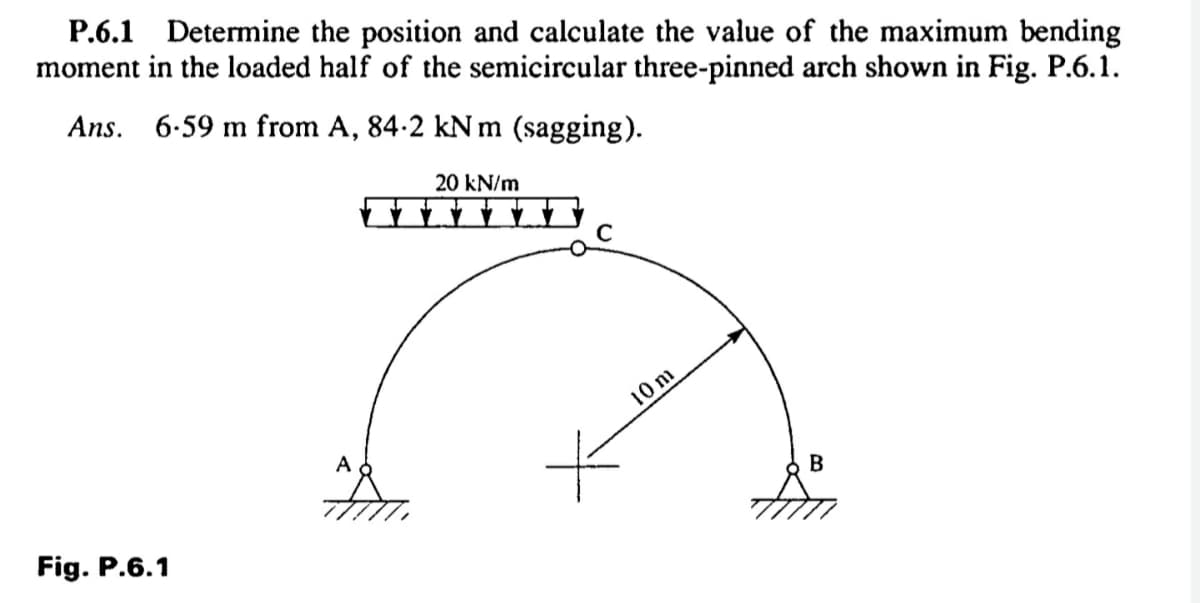 P.6.1 Determine the position and calculate the value of the maximum bending
moment in the loaded half of the semicircular three-pinned arch shown in Fig. P.6.1.
Ans. 6-59 m from A, 84-2 kNm (sagging).
20 kN/m
10 m
A
Fig. P.6.1
