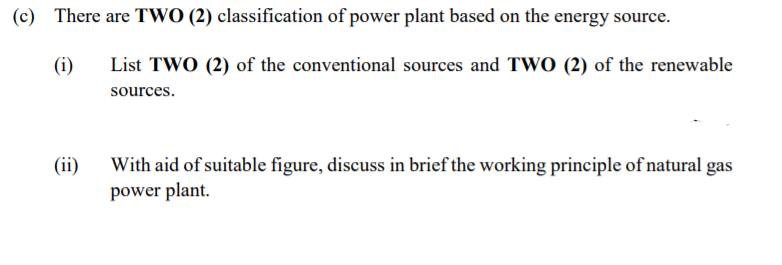 (c) There are TWO (2) classification of power plant based on the energy source.
(i)
List TWO (2) of the conventional sources and TWO (2) of the renewable
sources.
(ii)
With aid of suitable figure, discuss in brief the working principle of natural gas
power plant.
