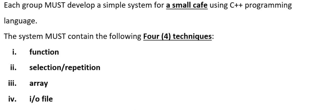 Each group MUST develop a simple system for a small cafe using C++ programming
language.
The system MUST contain the following Four (4) techniques:
i.
function
ii.
selection/repetition
iii.
array
i/o file
