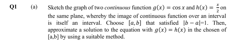 Q1
(a)
Sketch the graph of two continuous function g(x) = cos x and h(x) = on
the same plane, whereby the image of continuous function over an interval
is itself an interval. Choose [a,b] that satisfied |b – a|=1. Then,
approximate a solution to the equation with g(x) = h(x) in the chosen of
[a,b] by using a suitable method.
