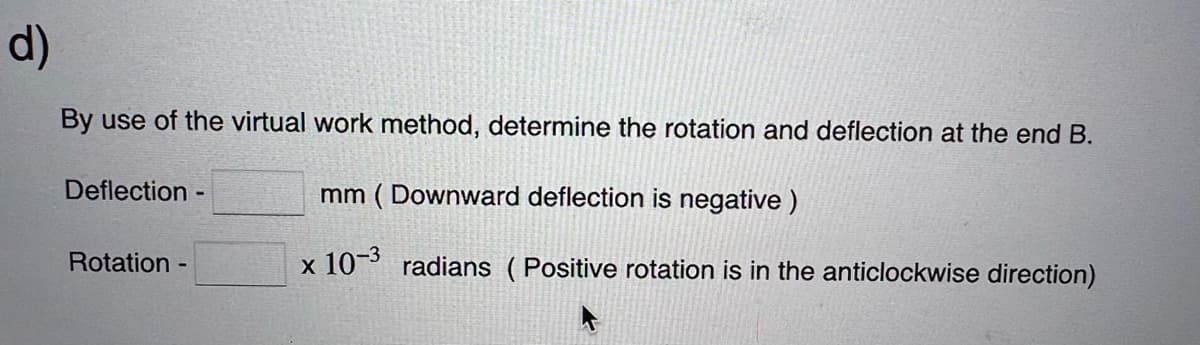 d)
By use of the virtual work method, determine the rotation and deflection at the end B.
mm (Downward deflection is negative)
x 10-3 radians (Positive rotation is in the anticlockwise direction)
Deflection -
Rotation -