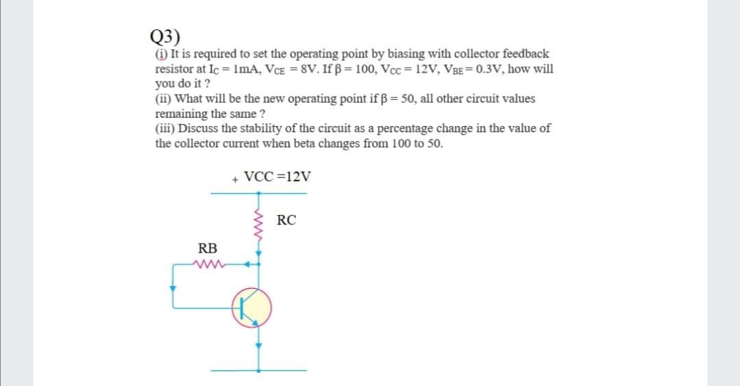 Q3)
(i) It is required to set the operating point by biasing with collector feedback
resistor at Ic = ImA, VCE = 8V. If ß= 100, Vcc= 12V, VBE= 0.3V, how will
you do it ?
(ii) What will be the new operating point if ß= 50, all other circuit values
remaining the same ?
(iii) Discuss the stability of the circuit as a percentage change in the value of
the collector current when beta changes from 100 to 50.
+ VCC =12V
RC
RB
