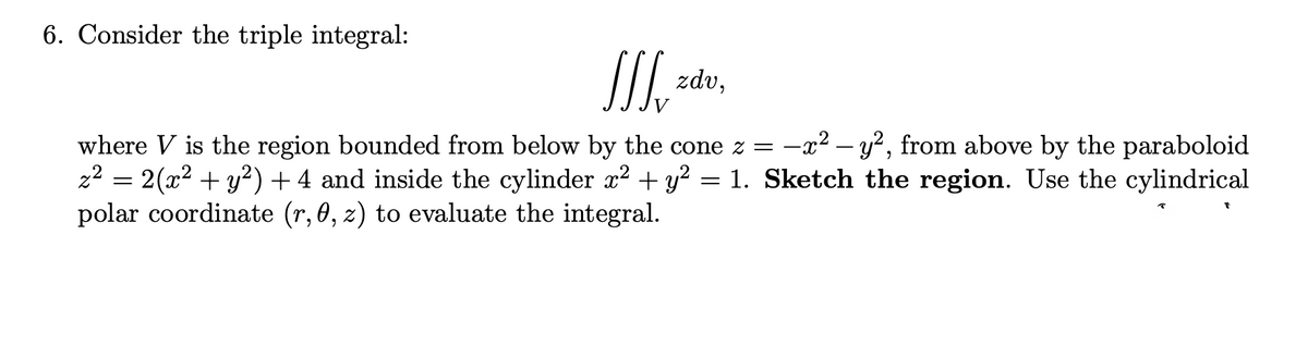 6. Consider the triple integral:
II zdv,
where V is the region bounded from below by the cone z =
z2 = 2(x2 + y²) + 4 and inside the cylinder x2 + y?
polar coordinate (r, 0, z) to evaluate the integral.
-x² – y?, from above by the paraboloid
= 1. Sketch the region. Use the cylindrical
