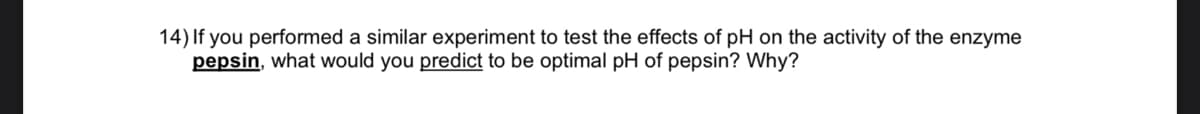 14) If you performed a similar experiment to test the effects of pH on the activity of the enzyme
pepsin, what would you predict to be optimal pH of pepsin? Why?
