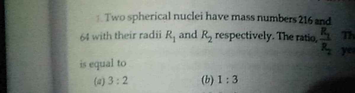 1. Two spherical nuclei have mass numbers 216 and
64 with their radii R, and R, respectively. The ratio, The
Ry yes
is equal to
(a) 3:2
(b) 1: 3
