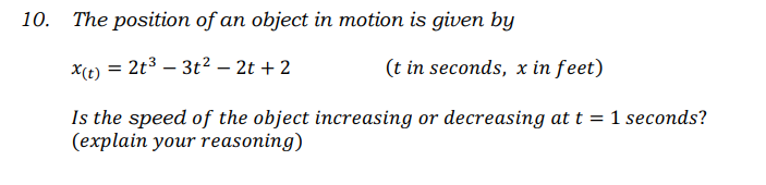 The position of an object in motion is given by
x(t) = 2t3 – 3t2 – 2t + 2
(t in seconds, x in feet)
Is the speed of the object increasing or decreasing at t = 1 seconds?
(explain your reasoning)
