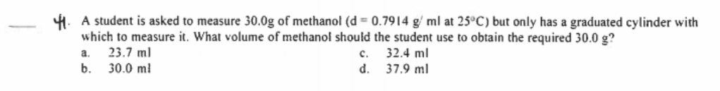 4. A student is asked to measure 30.0g of methanol (d = 0.7914 g/ ml at 25°C) but only has a graduated cylinder with
which to measure it. What volume of methanol should the student use to obtain the required 30.0 g?
23.7 ml
b.
с.
d. 37.9 ml
a.
32.4 ml
30.0 m!
